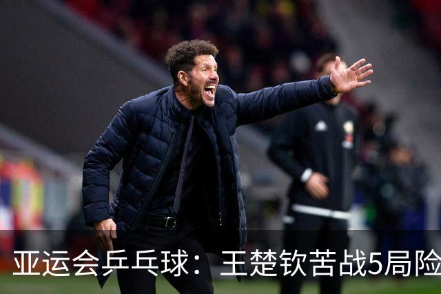 亚运会乒乓球：王楚钦苦战5局险胜！男团半决赛3-2力克林昀儒